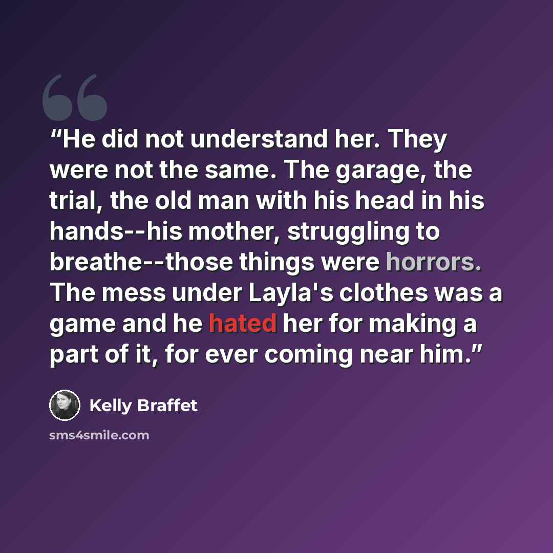 “He did not understand her. They were not the same. The garage, the trial, the old man with his head in his hands--his mother, struggling to breathe--those things were horrors. The mess under Layla's clothes was a game and he hated her for making a part of it, for ever coming near him.” quote by Kelly Braffet