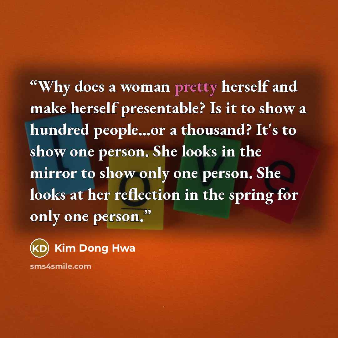 “Why does a woman pretty herself and make herself presentable? Is it to show a hundred people...or a thousand? It's to show one person. She looks in the mirror to show only one person. She looks at her reflection in the spring for only one person.” quote by Kim Dong Hwa