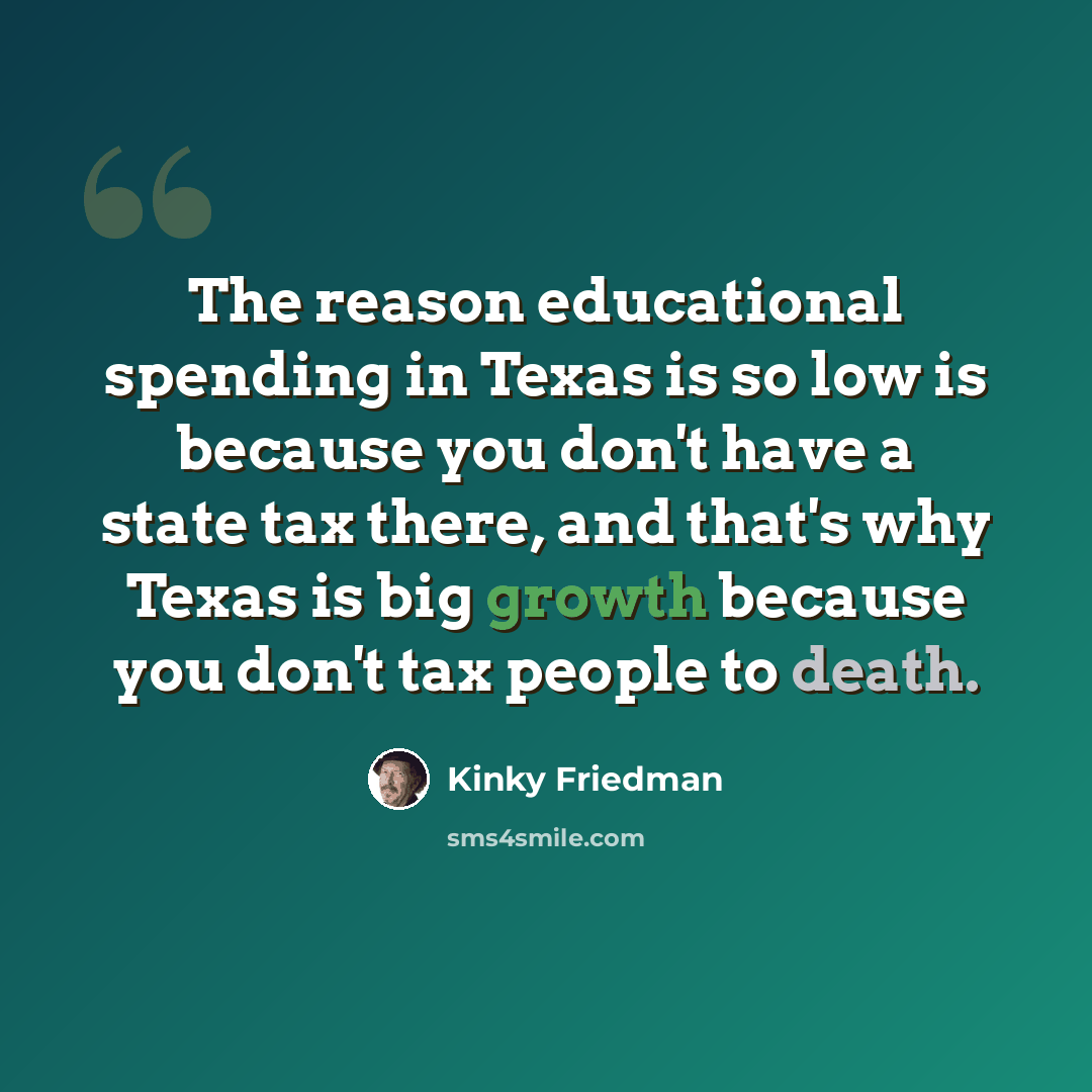 “The reason educational spending in Texas is so low is because you don't have a state tax there, and that's why Texas is big growth because you don't tax people to death.” quote by Kinky Friedman