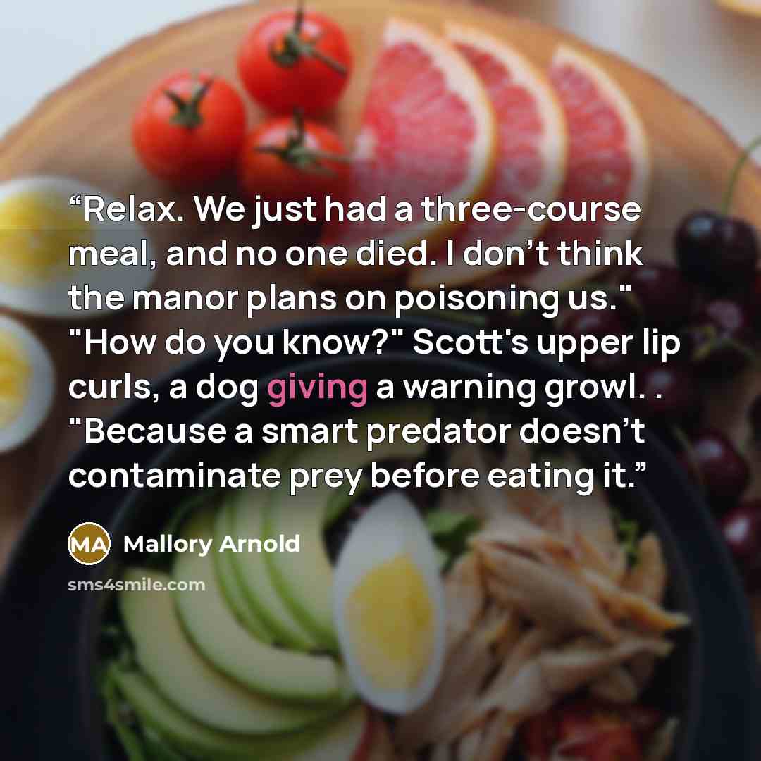“Relax. We just had a three-course meal, and no one died. I don't think the manor plans on poisoning us." "How do you know?" Scott's upper lip curls, a dog giving a warning growl. . "Because a smart predator doesn't contaminate prey before eating it.” quote by Mallory Arnold