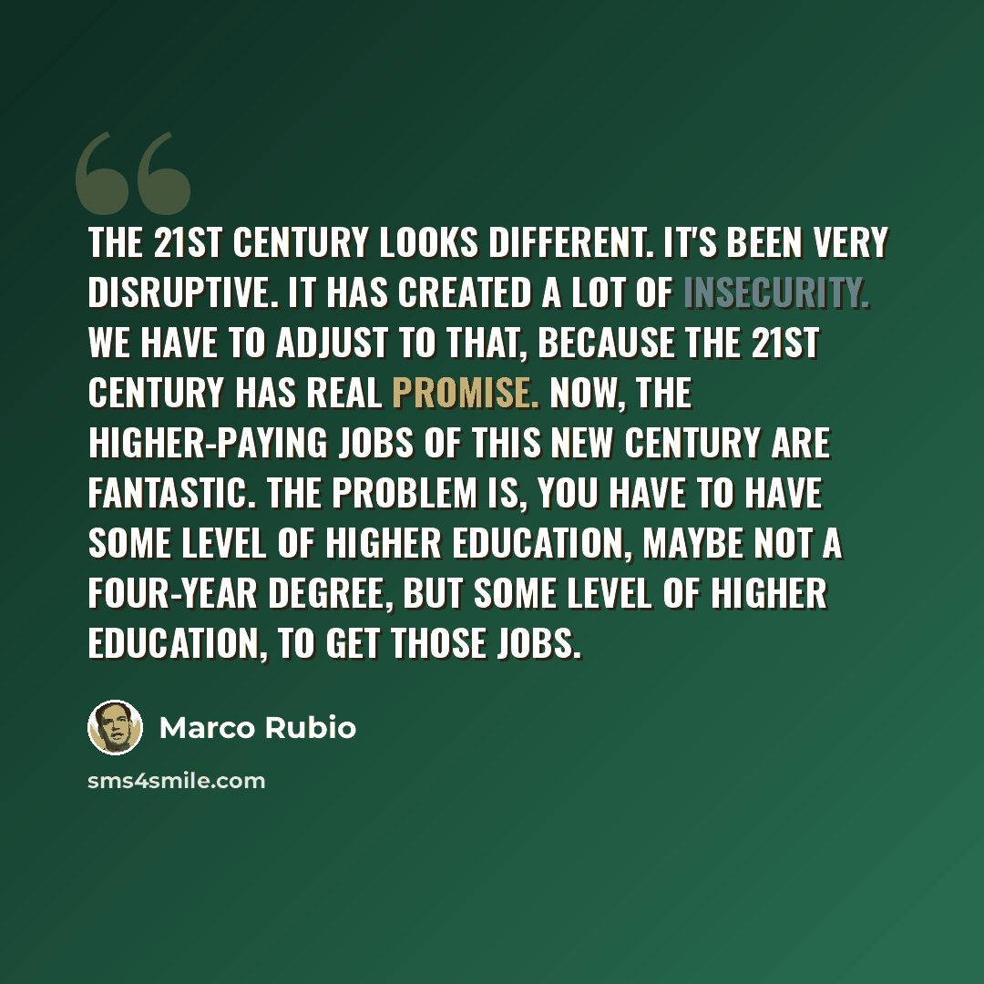 “The 21st century looks different. It's been very disruptive. It has created a lot of insecurity. We have to adjust to that, because the 21st century has real promise. Now, the higher-paying jobs of this new century are fantastic. The problem is, you have to have some level of higher education…” quote by Marco Rubio