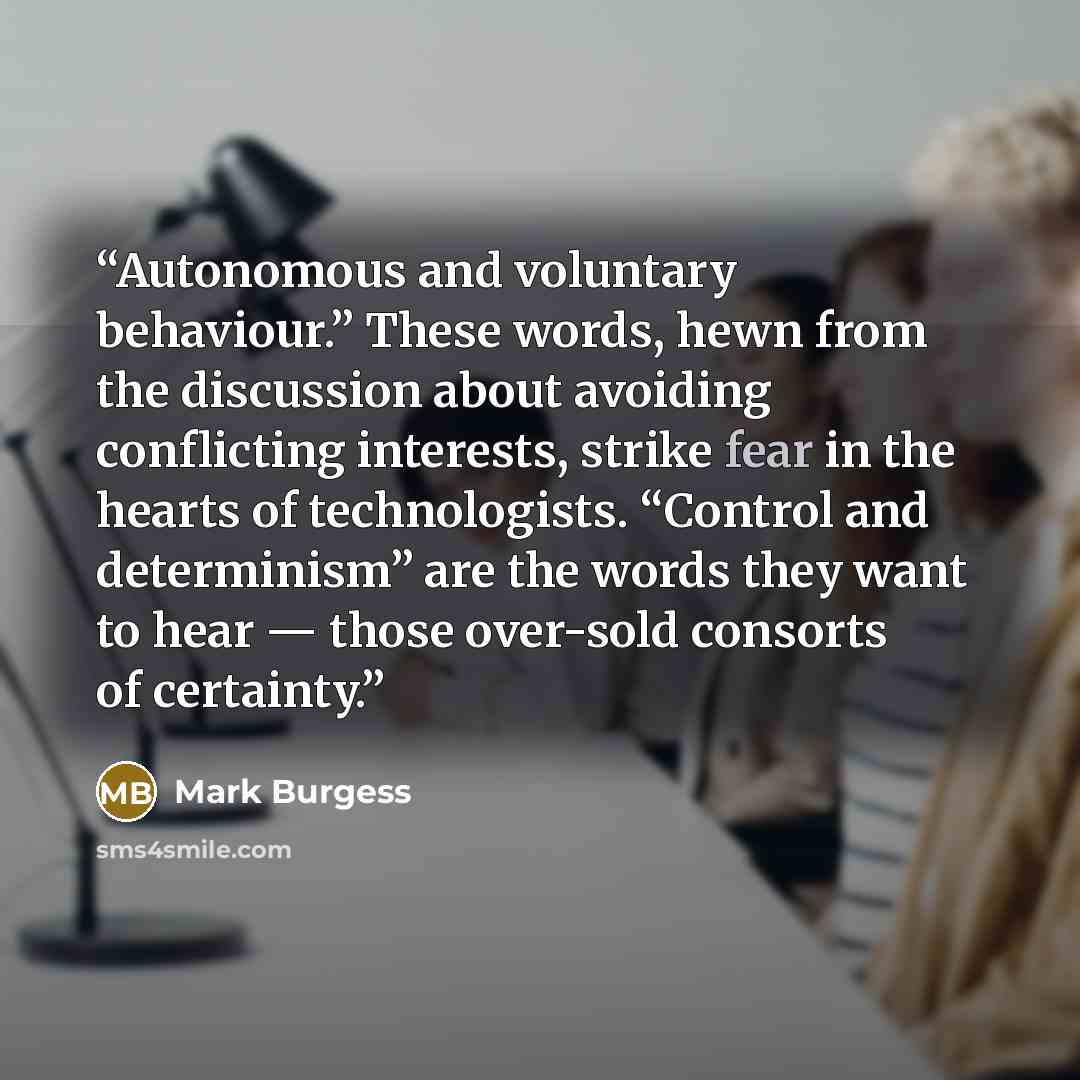 “Autonomous and voluntary behaviour.” These words, hewn from the discussion about avoiding conflicting interests, strike fear in the hearts of technologists. “Control and determinism” are the words they want to hear — those over-sold consorts of certainty.” quote by Mark Burgess