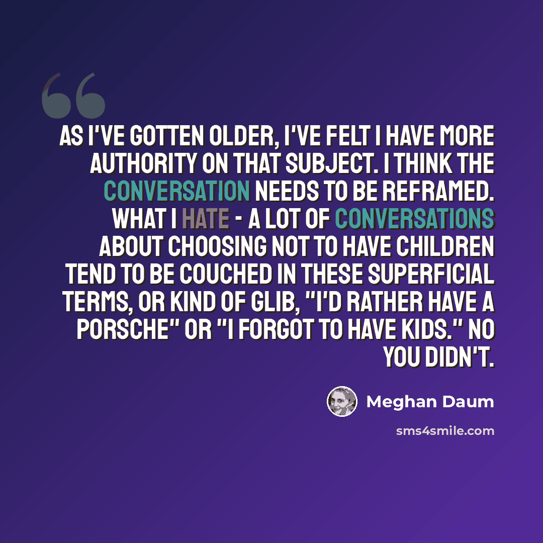 “As I've gotten older, I've felt I have more authority on that subject. I think the conversation needs to be reframed. What I hate - a lot of conversations about choosing not to have children tend to be couched in these superficial terms, or kind of glib, "I'd rather have a Porsche" or "I forgot to…” quote by Meghan Daum