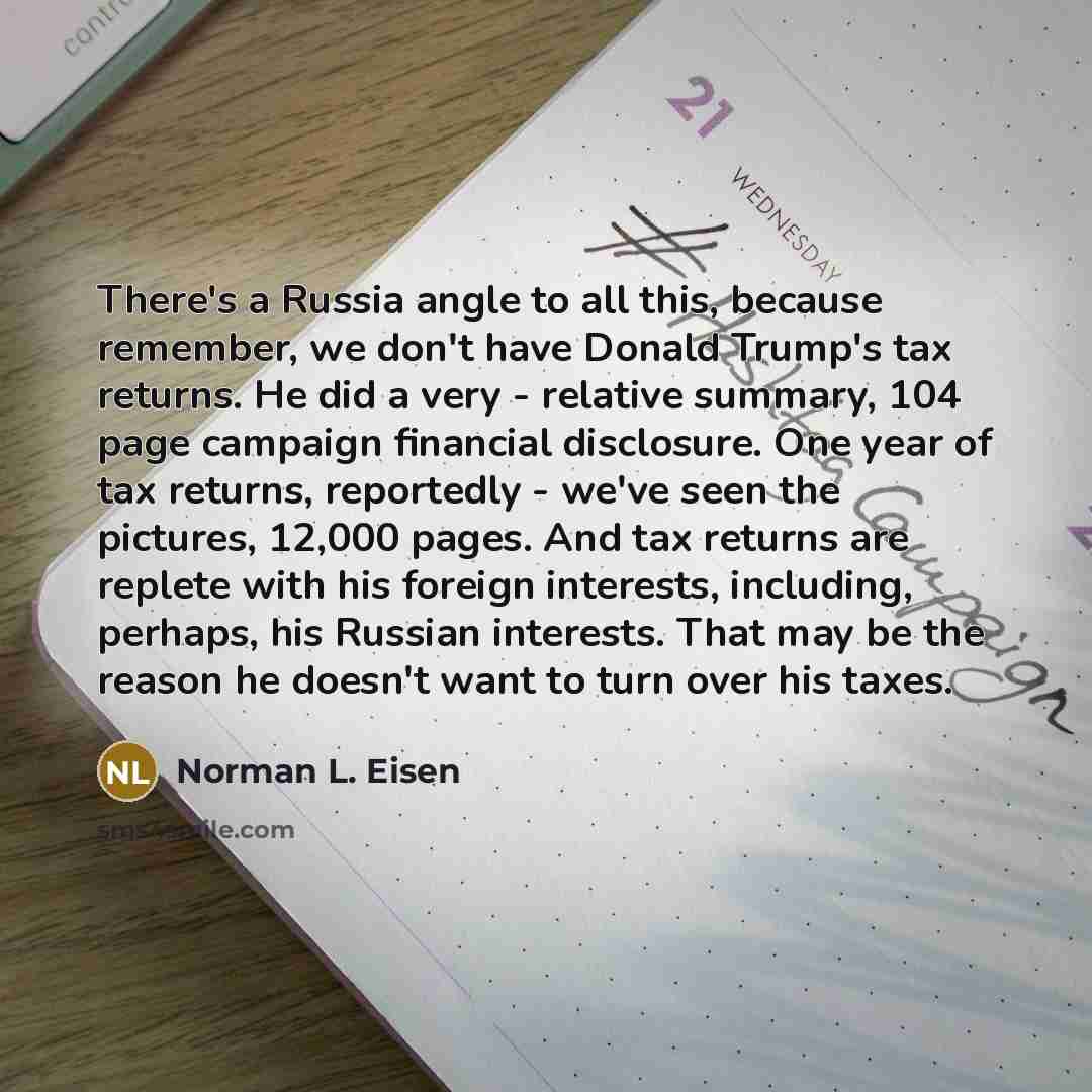 “There's a Russia angle to all this, because remember, we don't have Donald Trump's tax returns. He did a very - relative summary, 104 page campaign financial disclosure. One year of tax returns, reportedly - we've seen the pictures, 12,000 pages. And tax returns are replete with his foreign…” quote by Norman L. Eisen