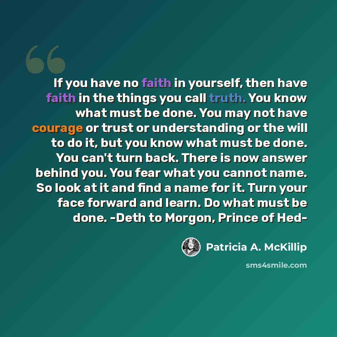 “If you have no faith in yourself, then have faith in the things you call truth. You know what must be done. You may not have courage or trust or understanding or the will to do it, but you know what must be done. You can't turn back. There is now answer behind you. You fear what you cannot name…” quote by Patricia A. McKillip