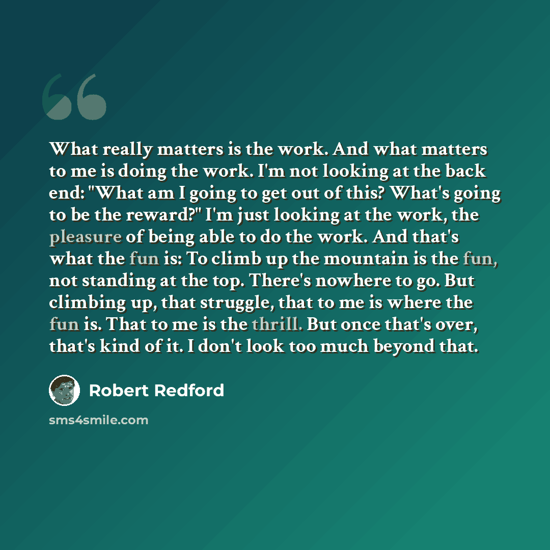 “What really matters is the work. And what matters to me is doing the work. I'm not looking at the back end: "What am I going to get out of this? What's going to be the reward?" I'm just looking at the work, the pleasure of being able to do the work. And that's what the fun is: To climb up the…” quote by Robert Redford