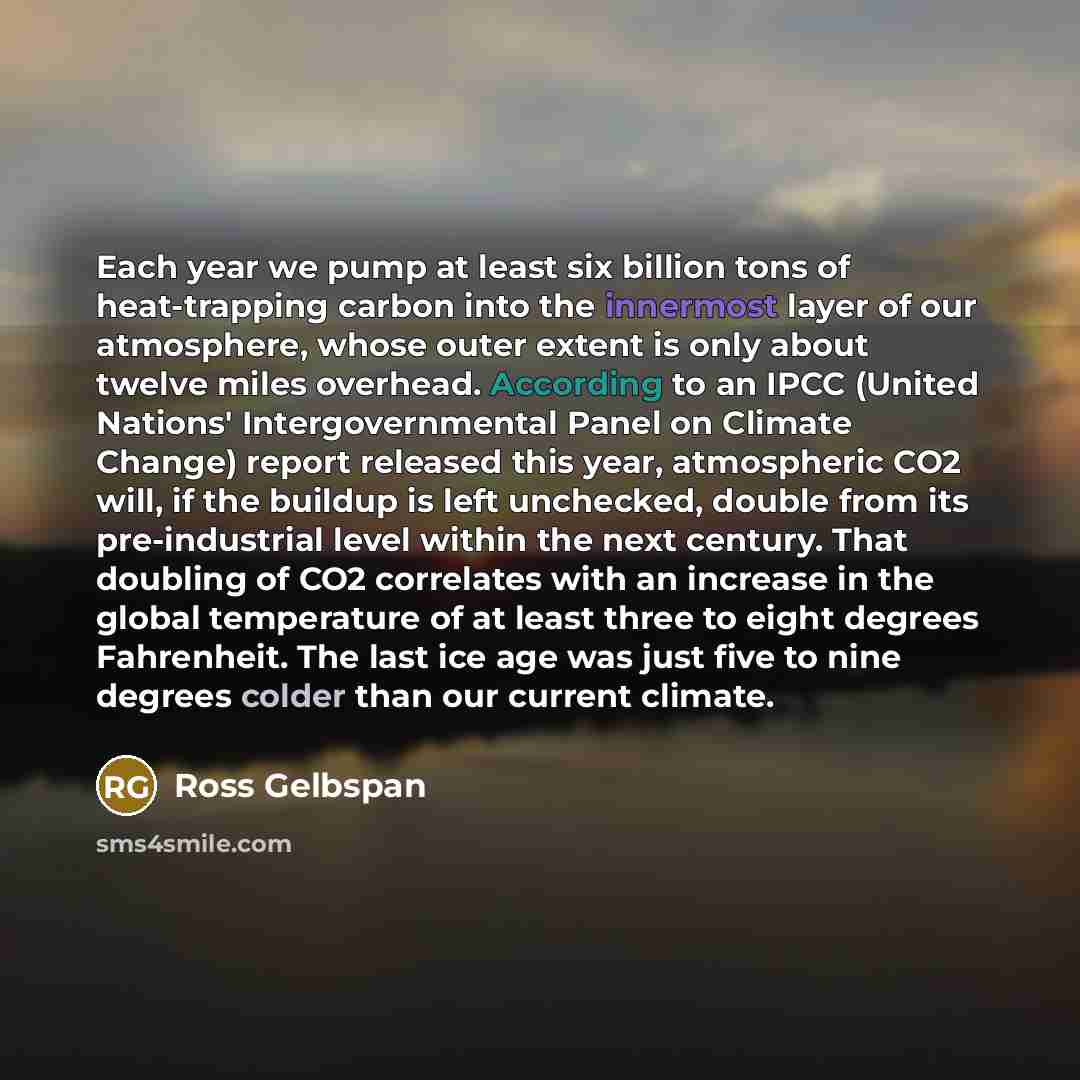 “Each year we pump at least six billion tons of heat-trapping carbon into the innermost layer of our atmosphere, whose outer extent is only about twelve miles overhead. According to an IPCC (United Nations' Intergovernmental Panel on Climate Change) report released this year, atmospheric CO2 will…” quote by Ross Gelbspan