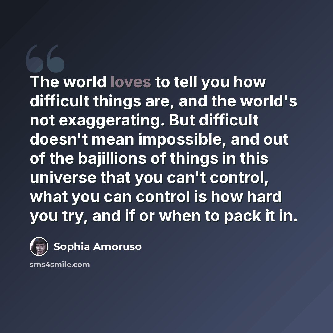 “The world loves to tell you how difficult things are, and the world's not exaggerating. But difficult doesn't mean impossible, and out of the bajillions of things in this universe that you can't control, what you can control is how hard you try, and if or when to pack it in.” quote by Sophia Amoruso