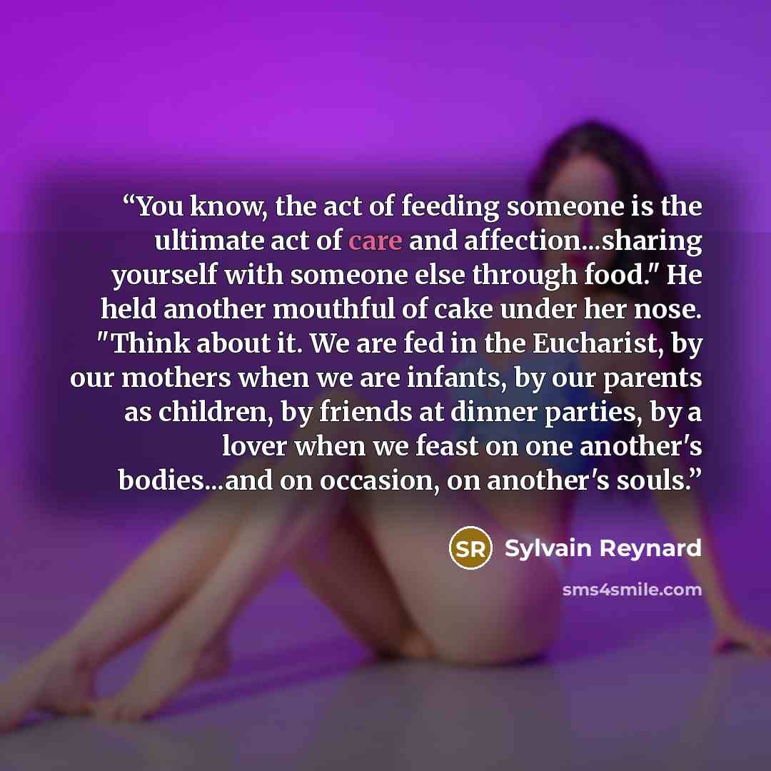 “You know, the act of feeding someone is the ultimate act of care and affection...sharing yourself with someone else through food." He held another mouthful of cake under her nose. "Think about it. We are fed in the Eucharist, by our mothers when we are infants, by our parents as children, by…” quote by Sylvain Reynard