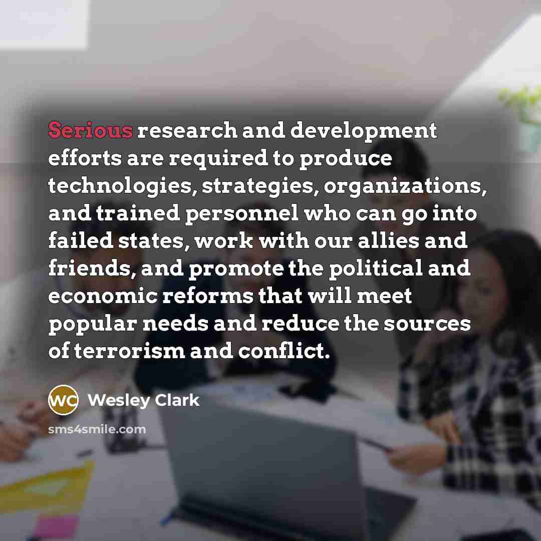“Serious research and development efforts are required to produce technologies, strategies, organizations, and trained personnel who can go into failed states, work with our allies and friends, and promote the political and economic reforms that will meet popular needs and reduce the sources of…” quote by Wesley Clark