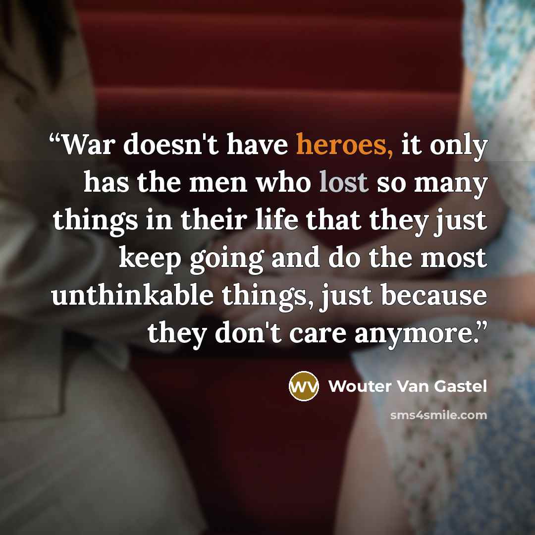“War doesn't have heroes, it only has the men who lost so many things in their life that they just keep going and do the most unthinkable things, just because they don't care anymore.” quote by Wouter Van Gastel