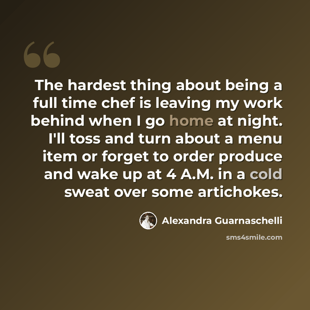 “The hardest thing about being a full time chef is leaving my work behind when I go home at night. I'll toss and turn about a menu item or forget to order produce and wake up at 4 A.M. in a cold sweat over some artichokes.” quote by Alexandra Guarnaschelli