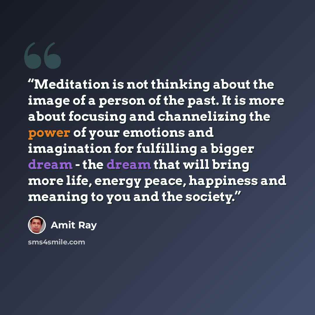 “Meditation is not thinking about the image of a person of the past. It is more about focusing and channelizing the power of your emotions and imagination for fulfilling a bigger dream - the dream that will bring more life, energy peace, happiness and meaning to you and the society.” quote by Amit Ray