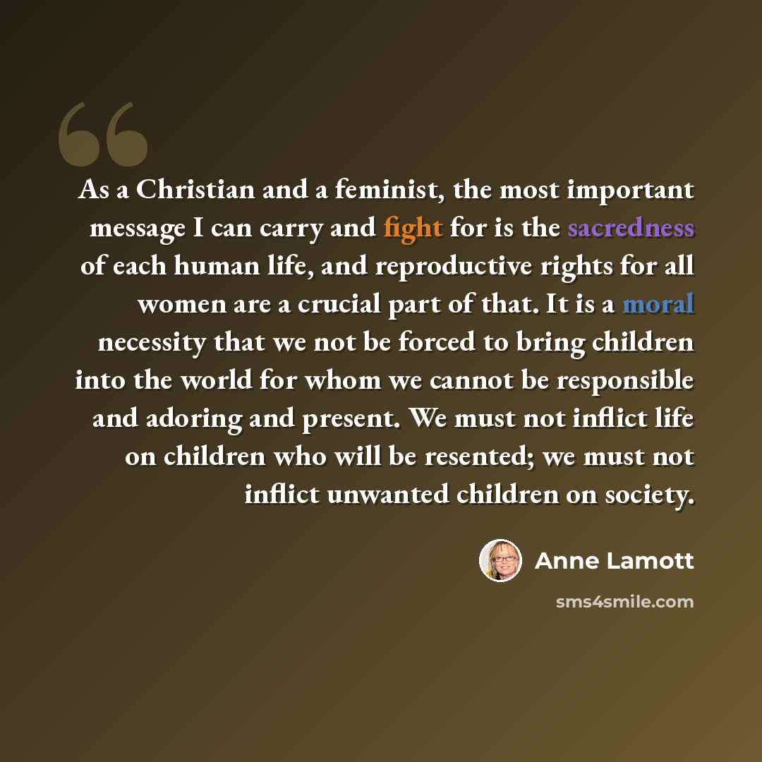 “As a Christian and a feminist, the most important message I can carry and fight for is the sacredness of each human life, and reproductive rights for all women are a crucial part of that. It is a moral necessity that we not be forced to bring children into the world for whom we cannot be…” quote by Anne Lamott
