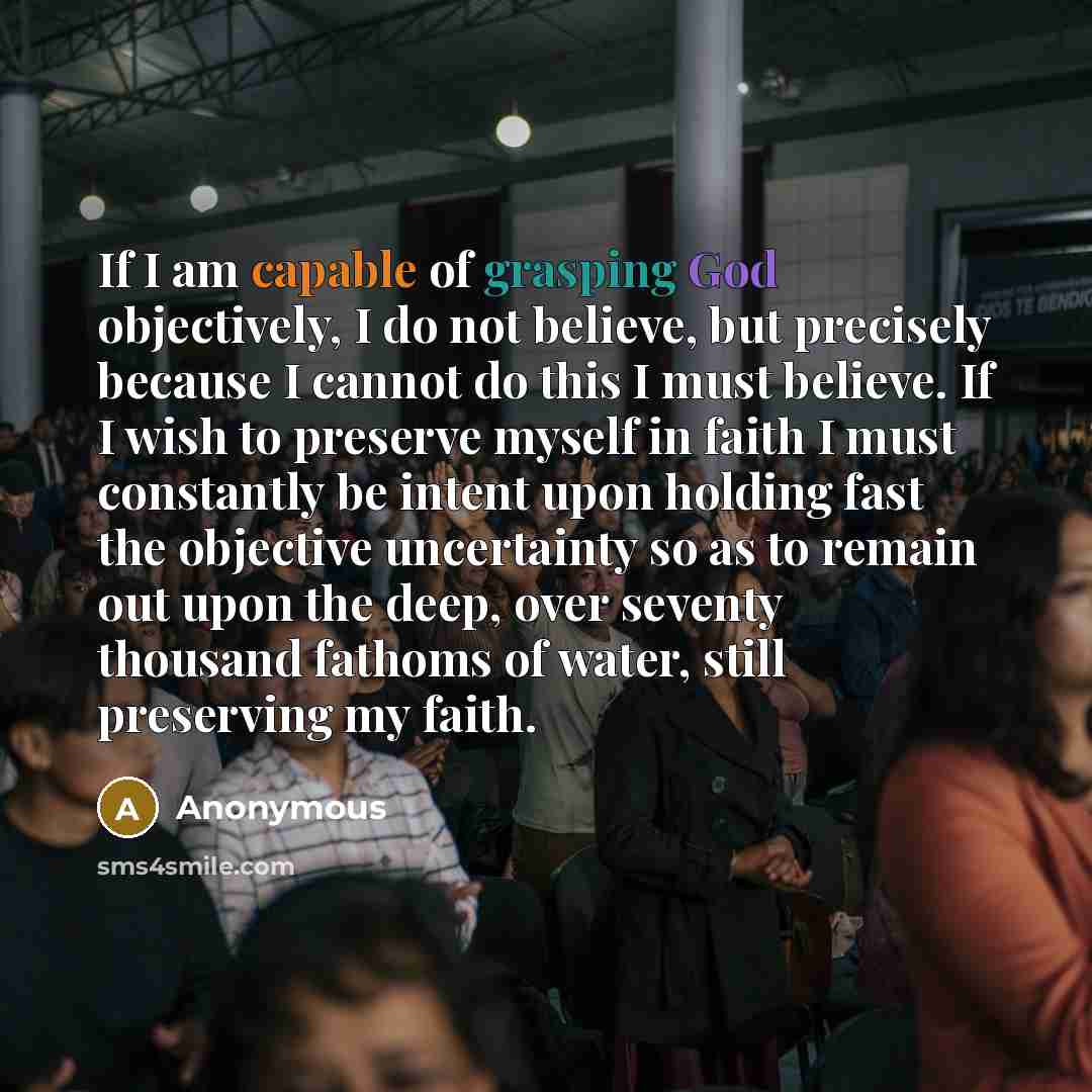 “If I am capable of grasping God objectively, I do not believe, but precisely because I cannot do this I must believe. If I wish to preserve myself in faith I must constantly be intent upon holding fast the objective uncertainty so as to remain out upon the deep, over seventy thousand fathoms of…” quote by Anonymous
