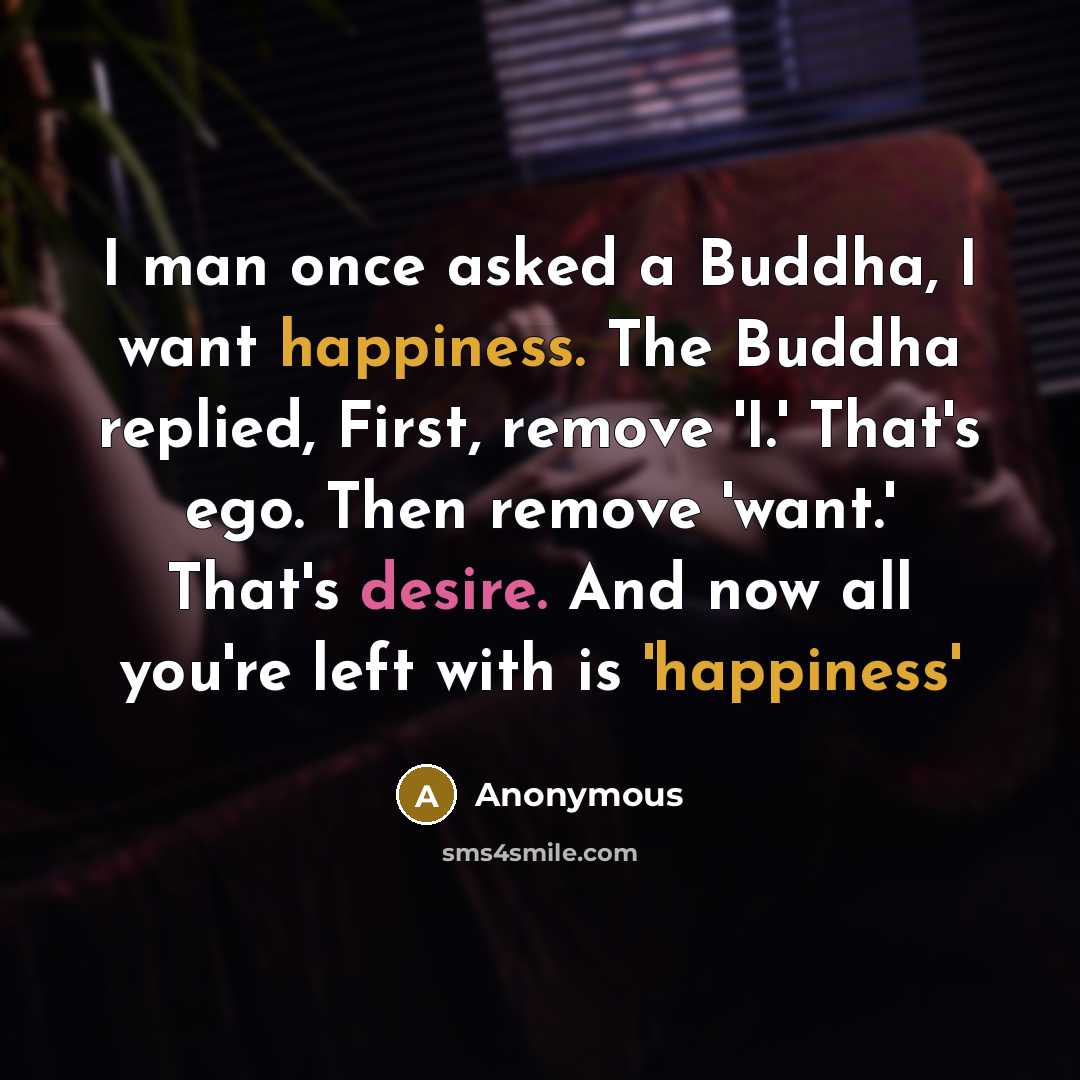 “I man once asked a Buddha, I want happiness. The Buddha replied, First, remove 'I.' That's ego. Then remove 'want.' That's desire. And now all you're left with is 'happiness'” quote by Anonymous