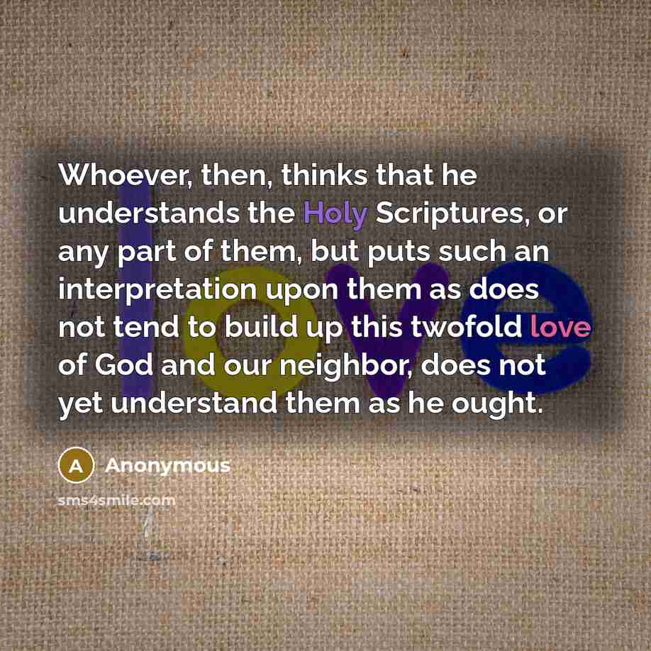 “Whoever, then, thinks that he understands the Holy Scriptures, or any part of them, but puts such an interpretation upon them as does not tend to build up this twofold love of God and our neighbor, does not yet understand them as he ought.” quote by Anonymous