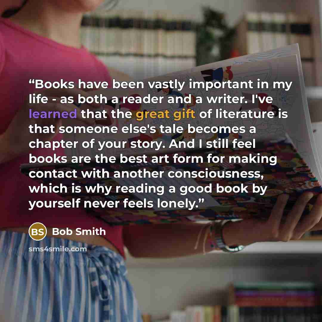 “Books have been vastly important in my life - as both a reader and a writer. I've learned that the great gift of literature is that someone else's tale becomes a chapter of your story. And I still feel books are the best art form for making contact with another consciousness, which is why reading…” quote by Bob Smith