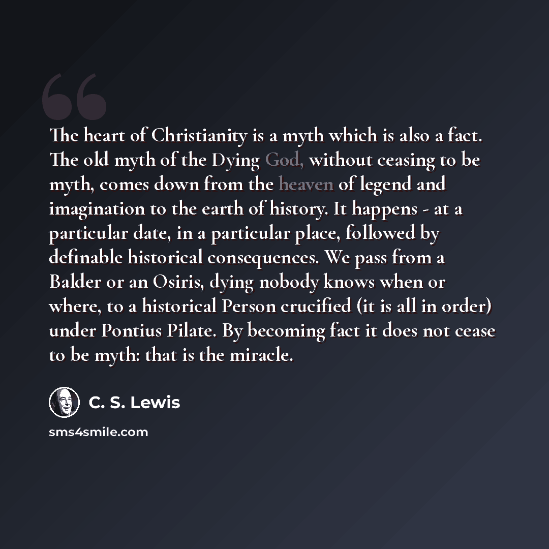 “The heart of Christianity is a myth which is also a fact. The old myth of the Dying God, without ceasing to be myth, comes down from the heaven of legend and imagination to the earth of history. It happens - at a particular date, in a particular place, followed by definable historical…” quote by C. S. Lewis