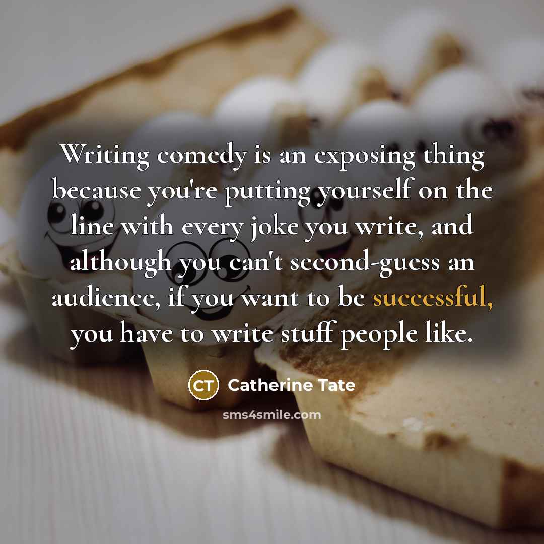 “Writing comedy is an exposing thing because you're putting yourself on the line with every joke you write, and although you can't second-guess an audience, if you want to be successful, you have to write stuff people like.” quote by Catherine Tate