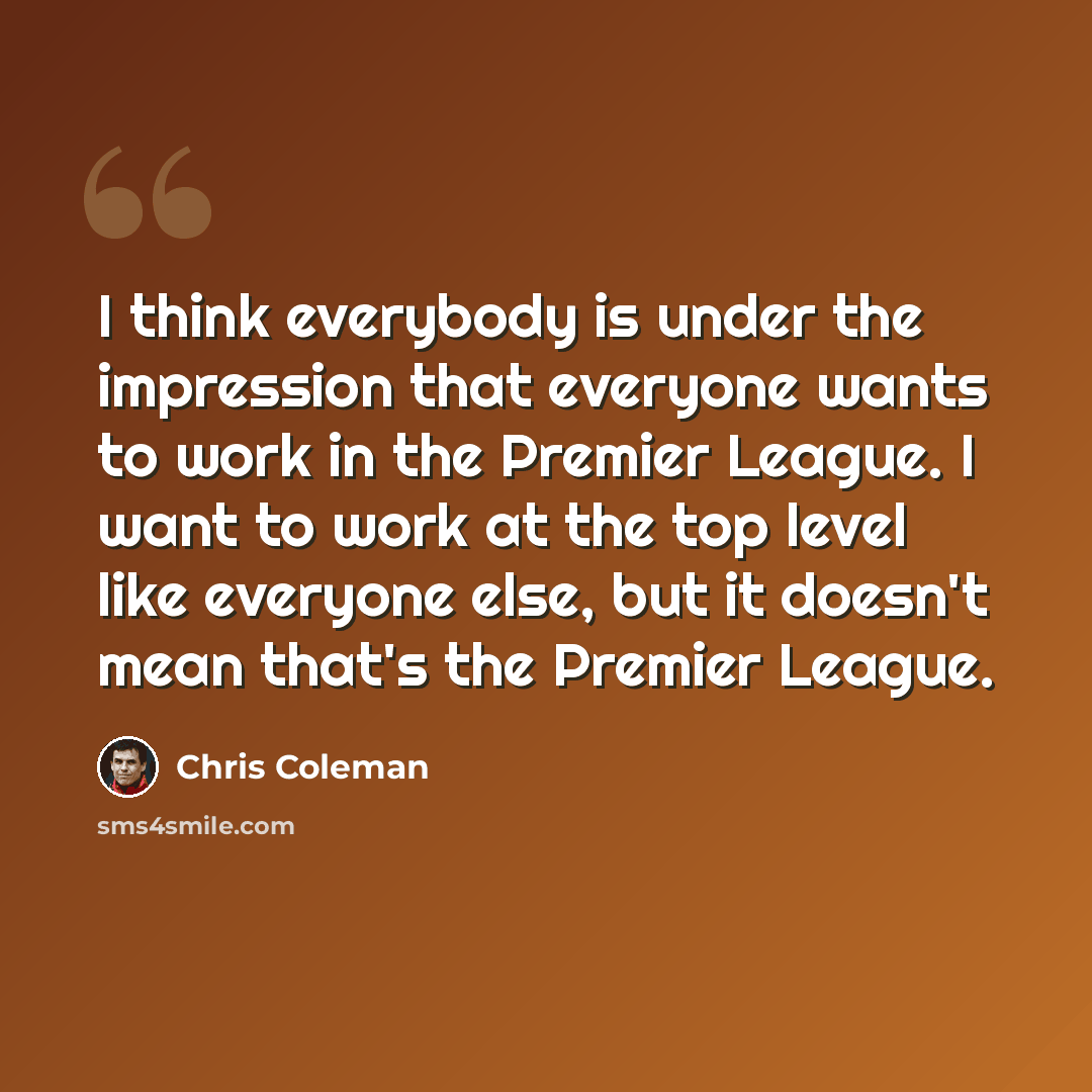 “I think everybody is under the impression that everyone wants to work in the Premier League. I want to work at the top level like everyone else, but it doesn't mean that's the Premier League.” quote by Chris Coleman