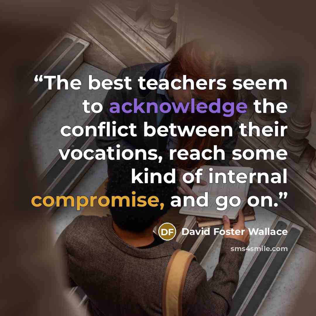 “The best teachers seem to acknowledge the conflict between their vocations, reach some kind of internal compromise, and go on.” quote by David Foster Wallace