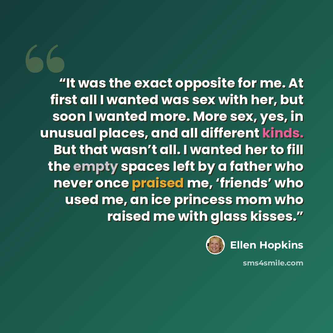 “It was the exact opposite for me. At first all I wanted was sex with her, but soon I wanted more. More sex, yes, in unusual places, and all different kinds. But that wasn’t all. I wanted her to fill the empty spaces left by a father who never once praised me, ‘friends’ who used me, an ice princess…” quote by Ellen Hopkins