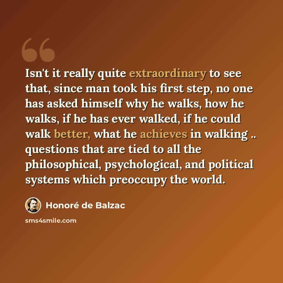 “Isn't it really quite extraordinary to see that, since man took his first step, no one has asked himself why he walks, how he walks, if he has ever walked, if he could walk better, what he achieves in walking .. questions that are tied to all the philosophical, psychological, and political systems…” quote by Honore de Balzac