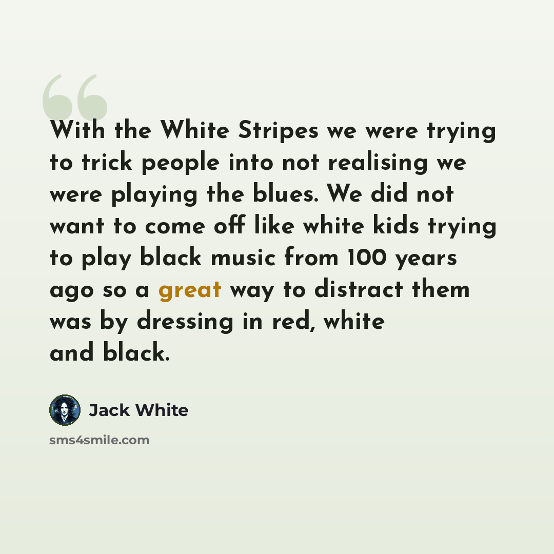 “With the White Stripes we were trying to trick people into not realising we were playing the blues. We did not want to come off like white kids trying to play black music from 100 years ago so a great way to distract them was by dressing in red, white and black.” quote by Jack White