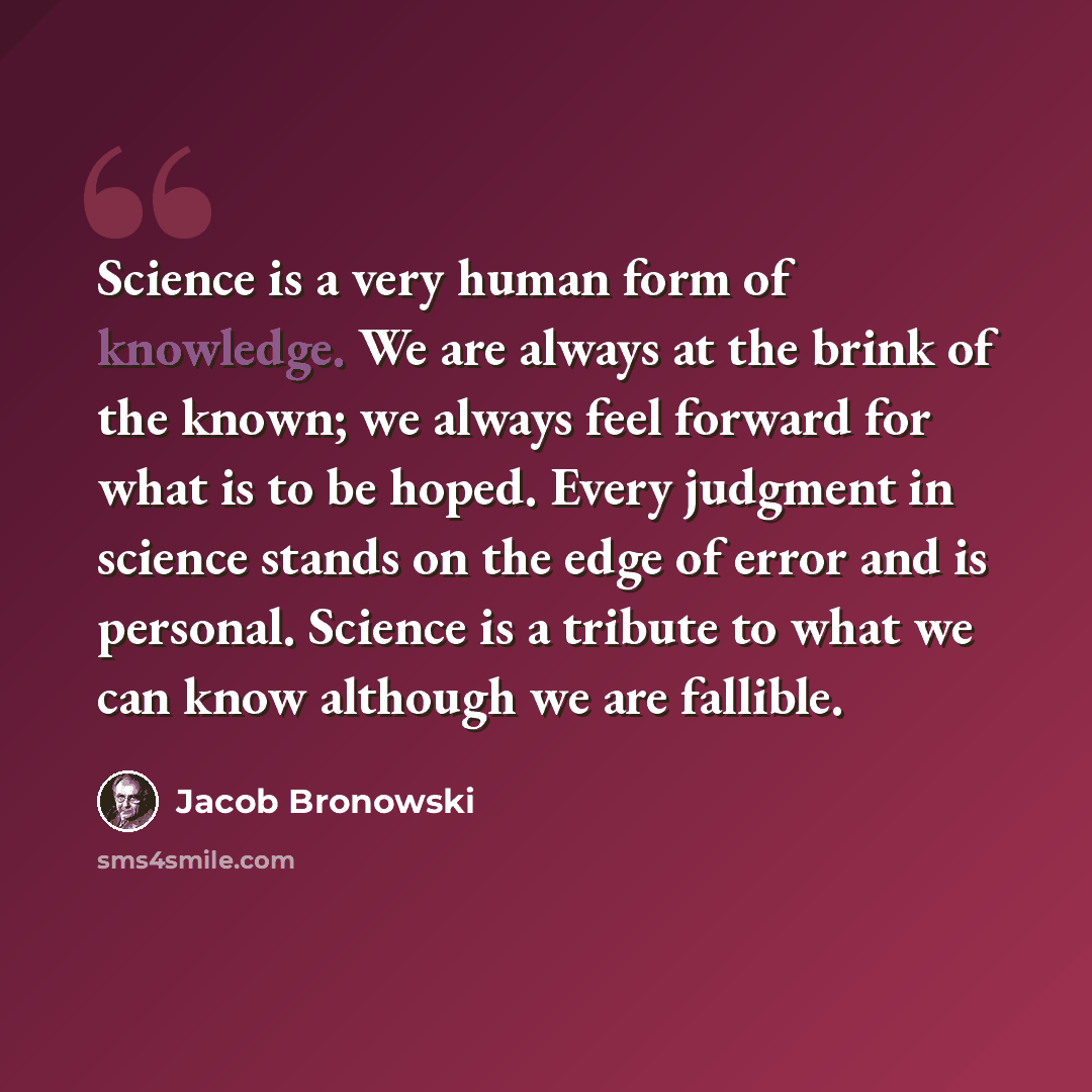 “Science is a very human form of knowledge. We are always at the brink of the known; we always feel forward for what is to be hoped. Every judgment in science stands on the edge of error and is personal. Science is a tribute to what we can know although we are fallible.” quote by Jacob Bronowski