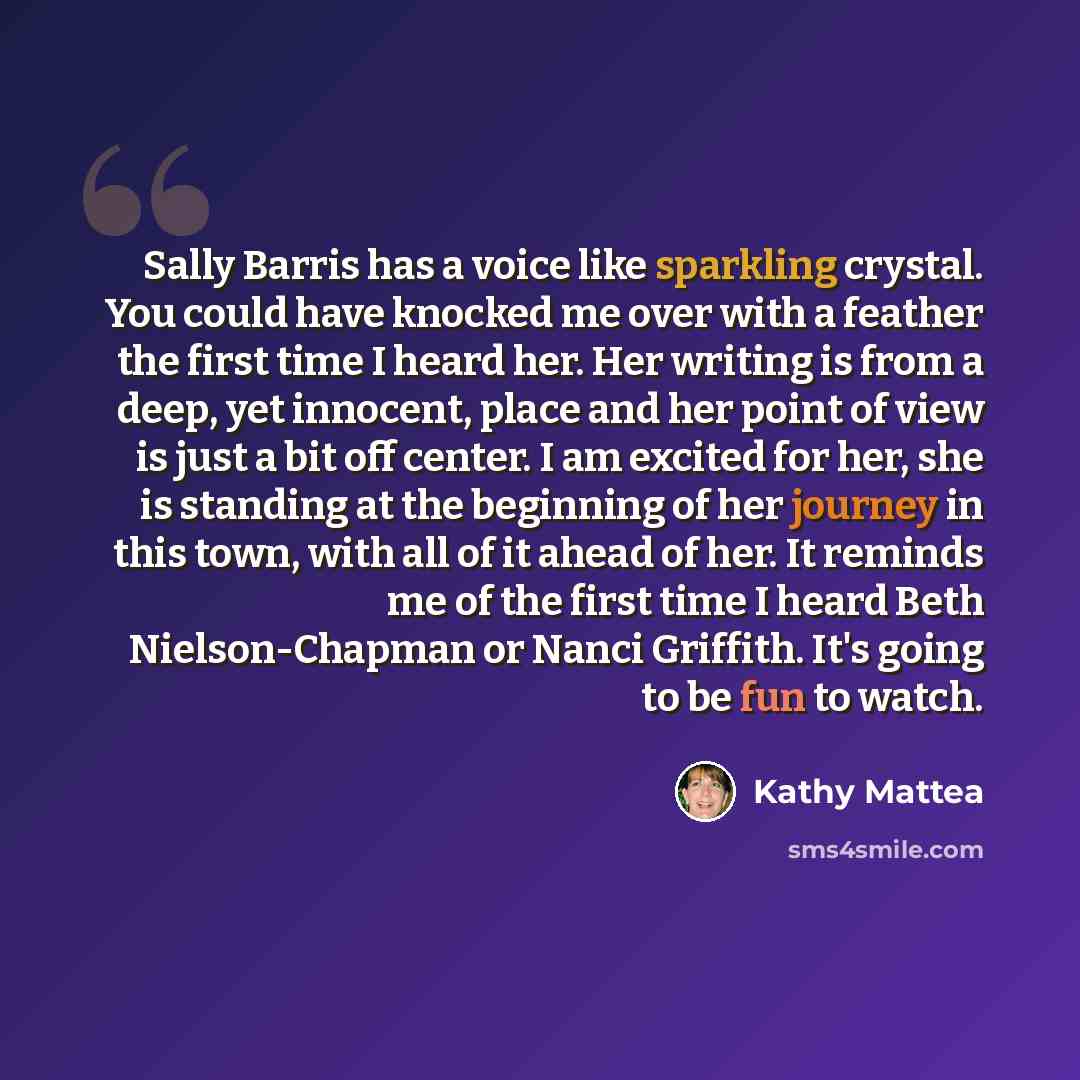 “Sally Barris has a voice like sparkling crystal. You could have knocked me over with a feather the first time I heard her. Her writing is from a deep, yet innocent, place and her point of view is just a bit off center. I am excited for her, she is standing at the beginning of her journey in this…” quote by Kathy Mattea