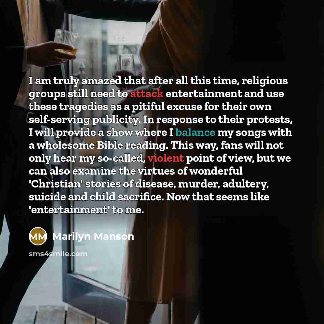 “I am truly amazed that after all this time, religious groups still need to attack entertainment and use these tragedies as a pitiful excuse for their own self-serving publicity. In response to their protests, I will provide a show where I balance my songs with a wholesome Bible reading. This way…” quote by Marilyn Manson