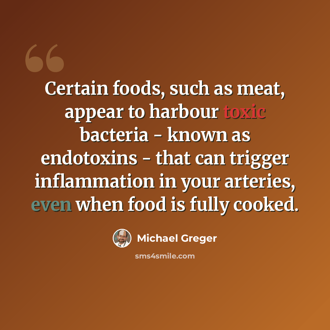 “Certain foods, such as meat, appear to harbour toxic bacteria - known as endotoxins - that can trigger inflammation in your arteries, even when food is fully cooked.” quote by Michael Greger