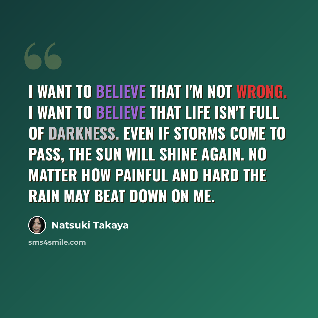 “I want to believe that I'm not wrong. I want to believe that life isn't full of darkness. Even if storms come to pass, the sun will shine again. No matter how painful and hard the rain may beat down on me.” quote by Natsuki Takaya