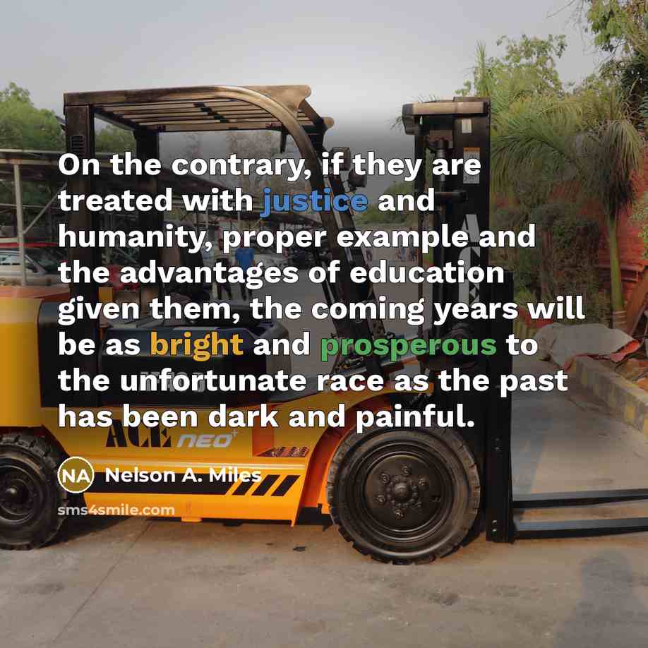 “On the contrary, if they are treated with justice and humanity, proper example and the advantages of education given them, the coming years will be as bright and prosperous to the unfortunate race as the past has been dark and painful.” quote by Nelson A. Miles