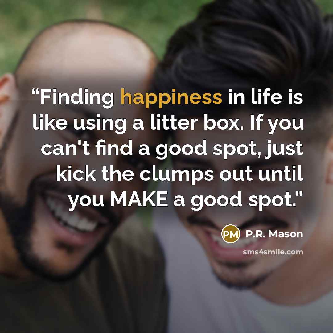 “Finding happiness in life is like using a litter box. If you can't find a good spot, just kick the clumps out until you MAKE a good spot.” quote by P.R. Mason