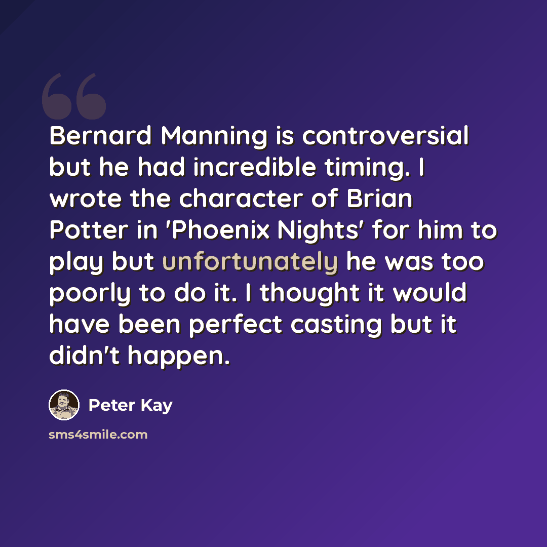 “Bernard Manning is controversial but he had incredible timing. I wrote the character of Brian Potter in 'Phoenix Nights' for him to play but unfortunately he was too poorly to do it. I thought it would have been perfect casting but it didn't happen.” quote by Peter Kay