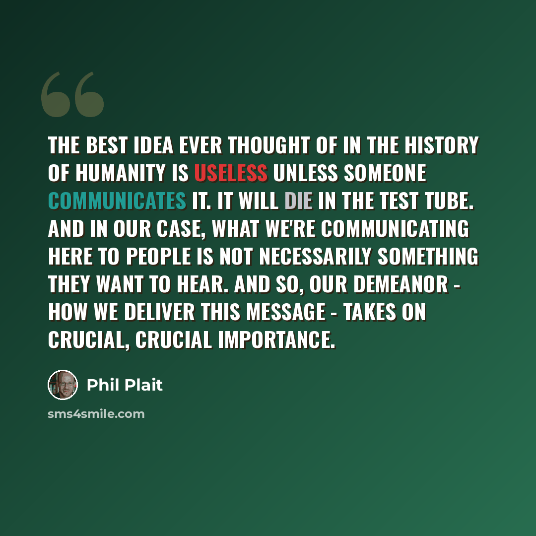 “The best idea ever thought of in the history of humanity is useless unless someone communicates it. It will die in the test tube. And in our case, what we're communicating here to people is not necessarily something they want to hear. And so, our demeanor - how we deliver this message - takes on…” quote by Phil Plait