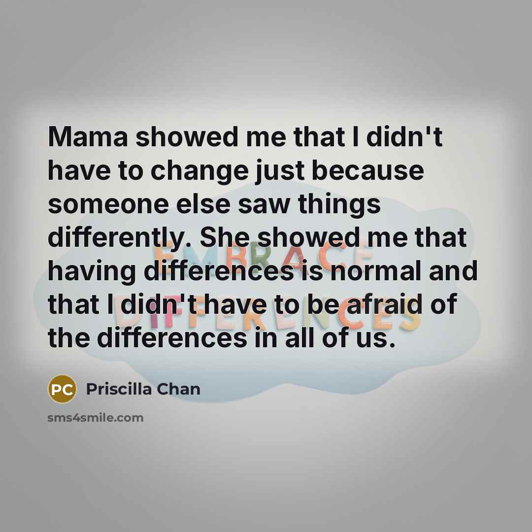 “Mama showed me that I didn't have to change just because someone else saw things differently. She showed me that having differences is normal and that I didn't have to be afraid of the differences in all of us.” quote by Priscilla Chan