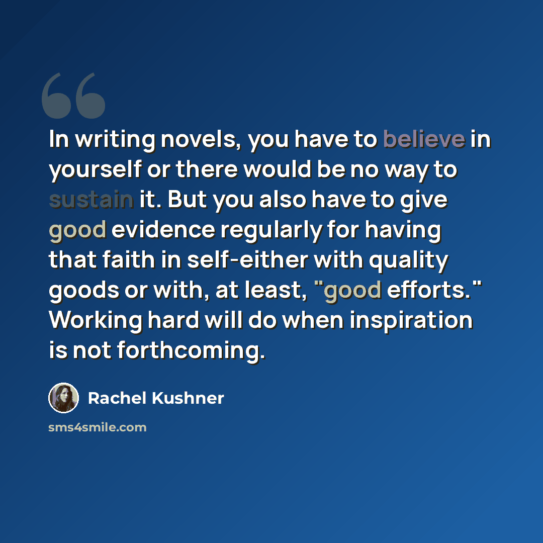 “In writing novels, you have to believe in yourself or there would be no way to sustain it. But you also have to give good evidence regularly for having that faith in self-either with quality goods or with, at least, "good efforts." Working hard will do when inspiration is not forthcoming.” quote by Rachel Kushner