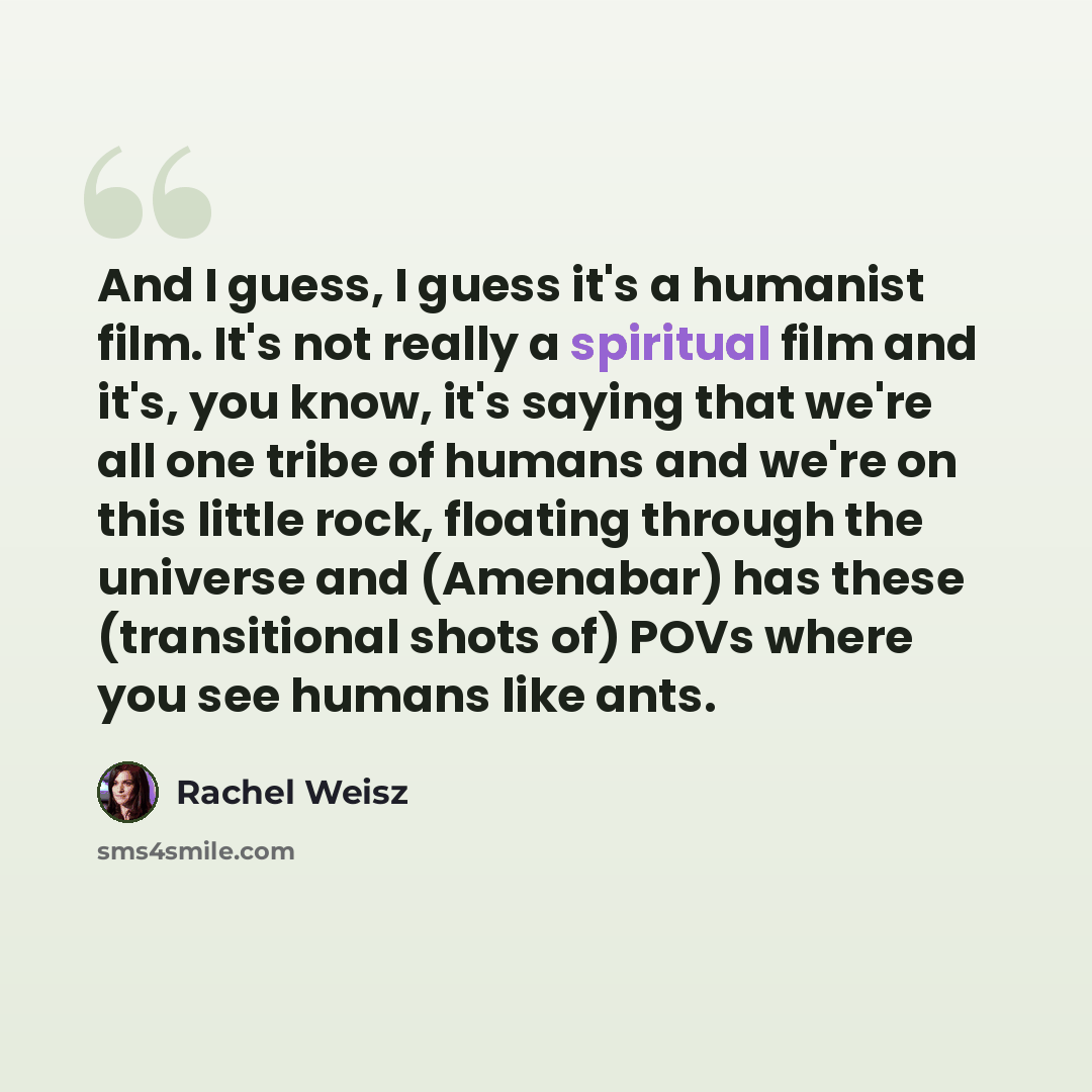 “And I guess, I guess it's a humanist film. It's not really a spiritual film and it's, you know, it's saying that we're all one tribe of humans and we're on this little rock, floating through the universe and (Amenabar) has these (transitional shots of) POVs where you see humans like ants.” quote by Rachel Weisz