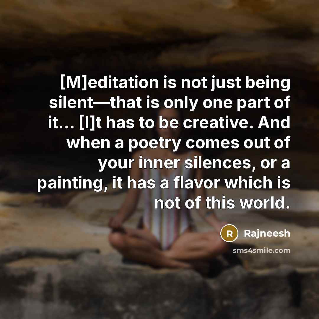 “[M]editation is not just being silent—that is only one part of it… [I]t has to be creative. And when a poetry comes out of your inner silences, or a painting, it has a flavor which is not of this world.” quote by Rajneesh