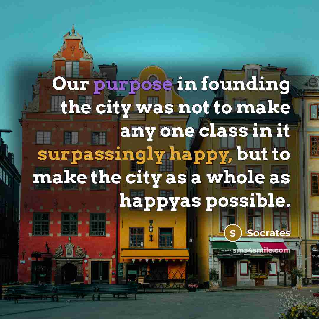 “Our purpose in founding the city was not to make any one class in it surpassingly happy, but to make the city as a whole as happyas possible.” quote by Socrates
