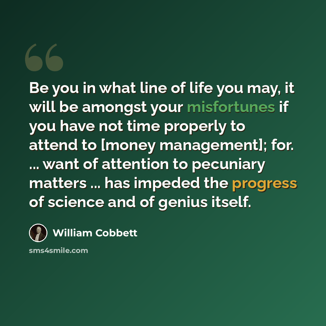 “Be you in what line of life you may, it will be amongst your misfortunes if you have not time properly to attend to [money management]; for. ... want of attention to pecuniary matters ... has impeded the progress of science and of genius itself.” quote by William Cobbett