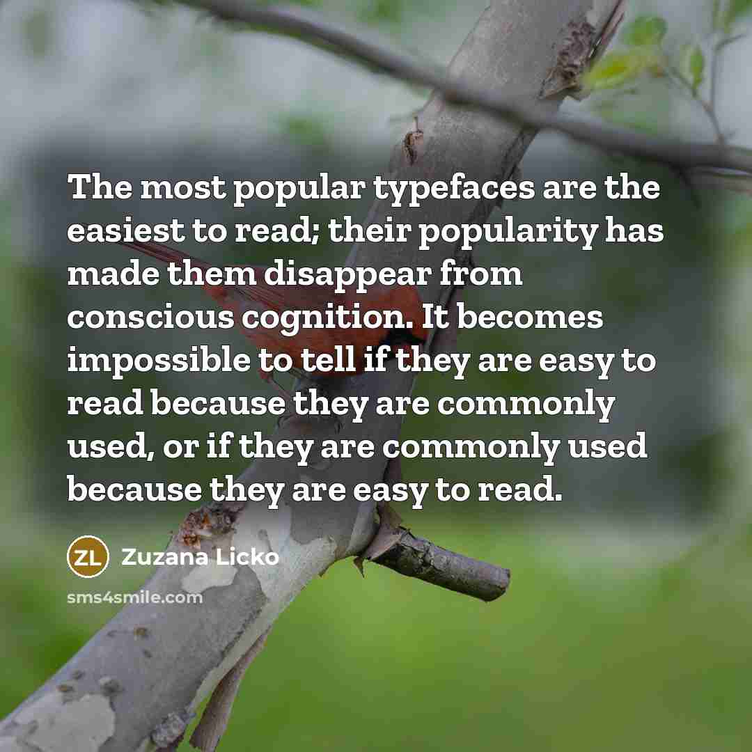 “The most popular typefaces are the easiest to read; their popularity has made them disappear from conscious cognition. It becomes impossible to tell if they are easy to read because they are commonly used, or if they are commonly used because they are easy to read.” quote by Zuzana Licko