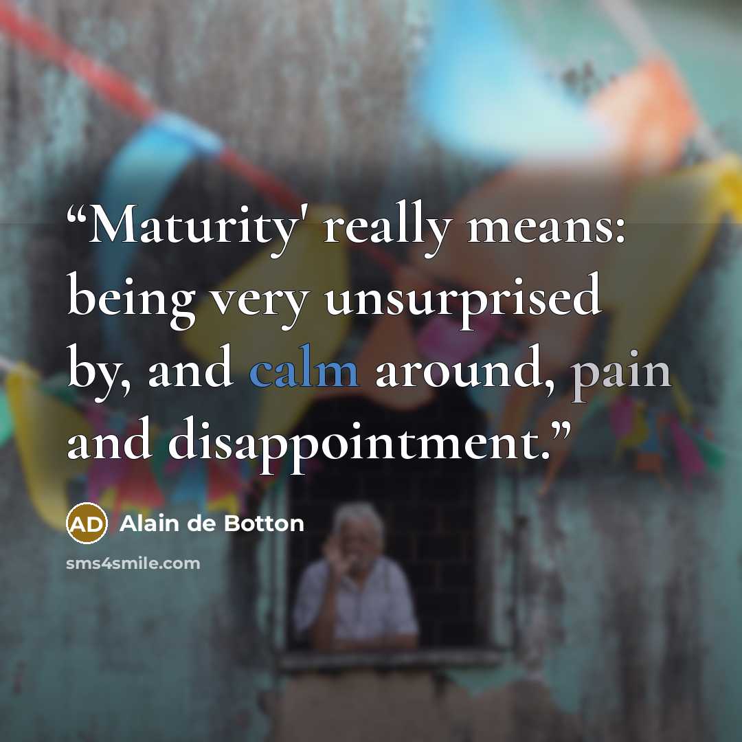 “Maturity' really means: being very unsurprised by, and calm around, pain and disappointment.” quote by Alain de Botton