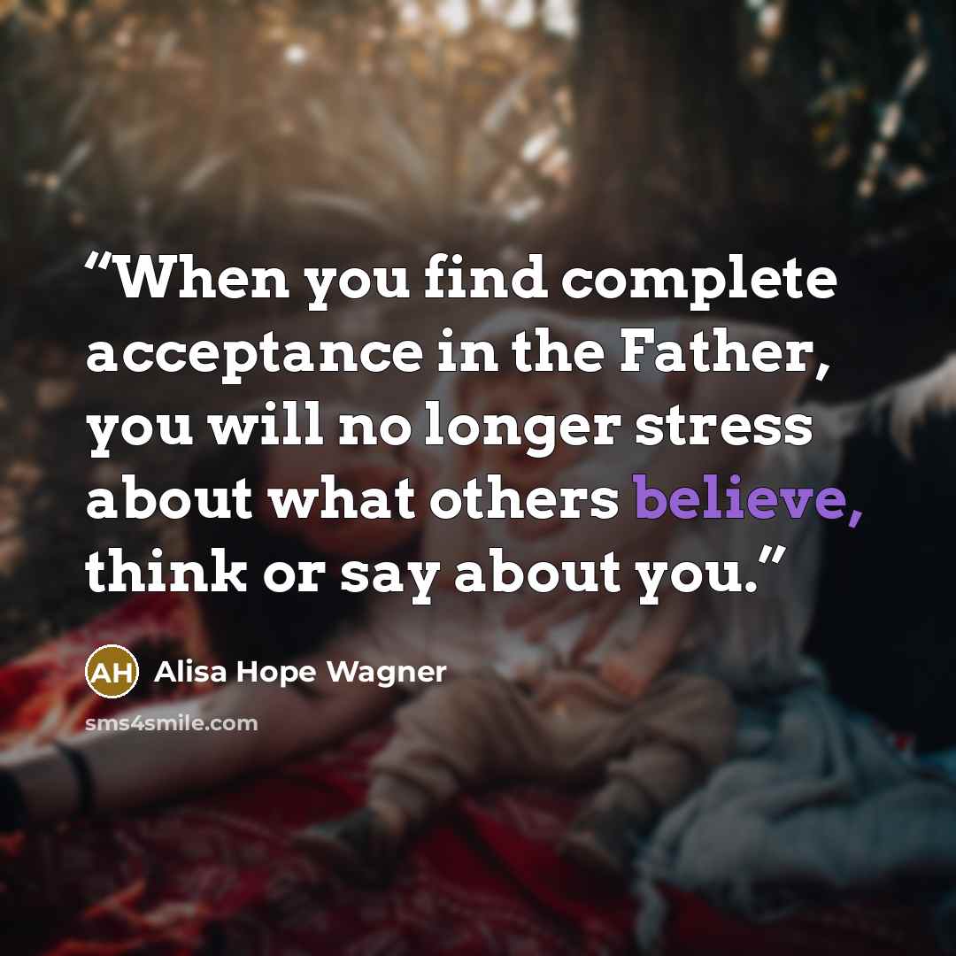 “When you find complete acceptance in the Father, you will no longer stress about what others believe, think or say about you.” quote by Alisa Hope Wagner