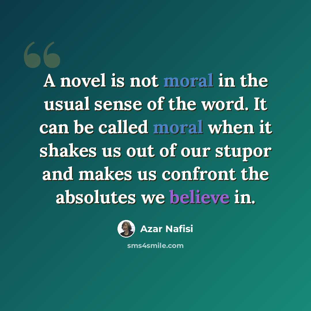 “A novel is not moral in the usual sense of the word. It can be called moral when it shakes us out of our stupor and makes us confront the absolutes we believe in.” quote by Azar Nafisi