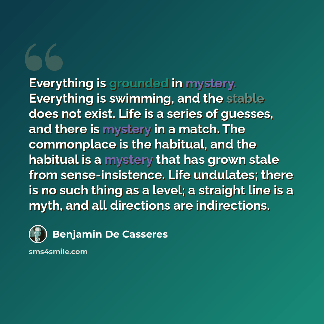 “Everything is grounded in mystery. Everything is swimming, and the stable does not exist. Life is a series of guesses, and there is mystery in a match. The commonplace is the habitual, and the habitual is a mystery that has grown stale from sense-insistence. Life undulates; there is no such thing…” quote by Benjamin De Casseres