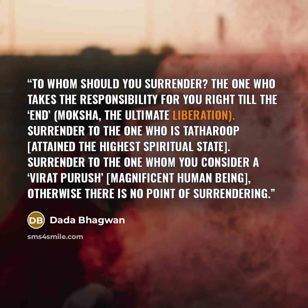 “To whom should you surrender? The one who takes the responsibility for you right till the ‘end’ (moksha, the ultimate liberation). Surrender to the one who is tatharoop [attained the highest spiritual state]. Surrender to the one whom you consider a ‘Virat Purush’ [magnificent human being]…” quote by Dada Bhagwan